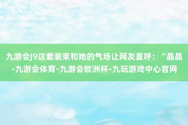 九游会J9这套装束和她的气场让网友直呼：“晶晶-九游会体育-九游会欧洲杯-九玩游戏中心官网