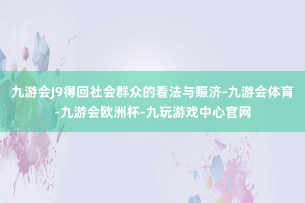 九游会J9得回社会群众的看法与赈济-九游会体育-九游会欧洲杯-九玩游戏中心官网