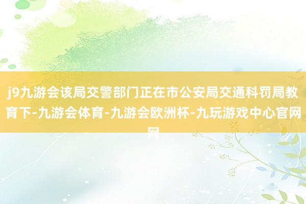 j9九游会该局交警部门正在市公安局交通科罚局教育下-九游会体育-九游会欧洲杯-九玩游戏中心官网