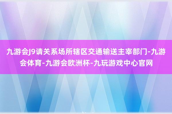 九游会J9请关系场所辖区交通输送主宰部门-九游会体育-九游会欧洲杯-九玩游戏中心官网