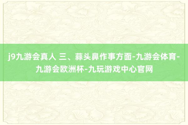 j9九游会真人 三、蒜头鼻作事方面-九游会体育-九游会欧洲杯-九玩游戏中心官网