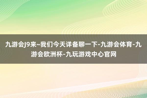 九游会J9来~我们今天详备聊一下-九游会体育-九游会欧洲杯-九玩游戏中心官网