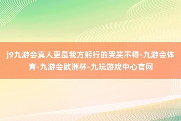 j9九游会真人更是我方躬行的哭笑不得-九游会体育-九游会欧洲杯-九玩游戏中心官网