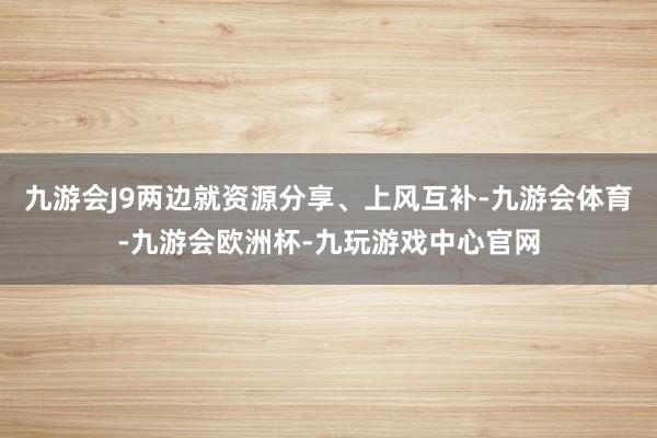 九游会J9两边就资源分享、上风互补-九游会体育-九游会欧洲杯-九玩游戏中心官网