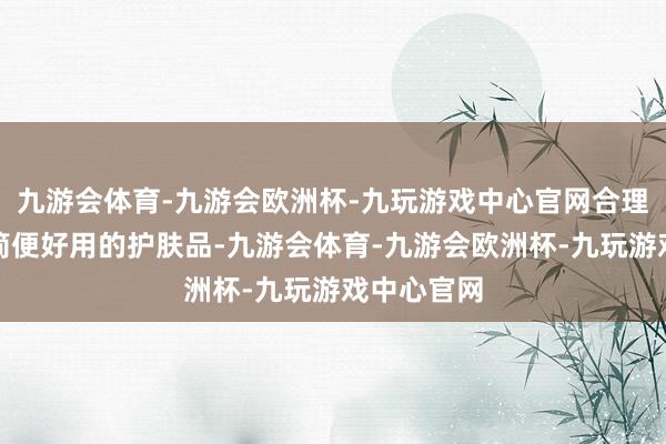 九游会体育-九游会欧洲杯-九玩游戏中心官网合理搭配使用简便好用的护肤品-九游会体育-九游会欧洲杯-九玩游戏中心官网