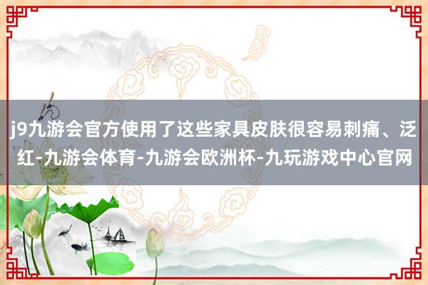 j9九游会官方使用了这些家具皮肤很容易刺痛、泛红-九游会体育-九游会欧洲杯-九玩游戏中心官网