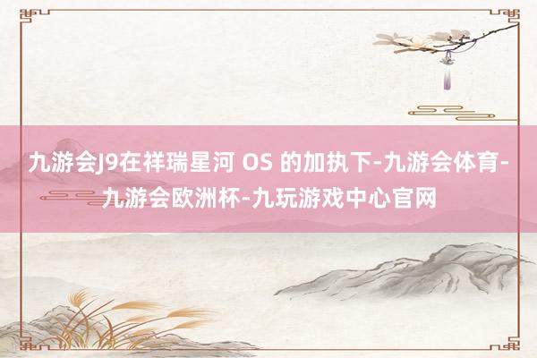 九游会J9在祥瑞星河 OS 的加执下-九游会体育-九游会欧洲杯-九玩游戏中心官网