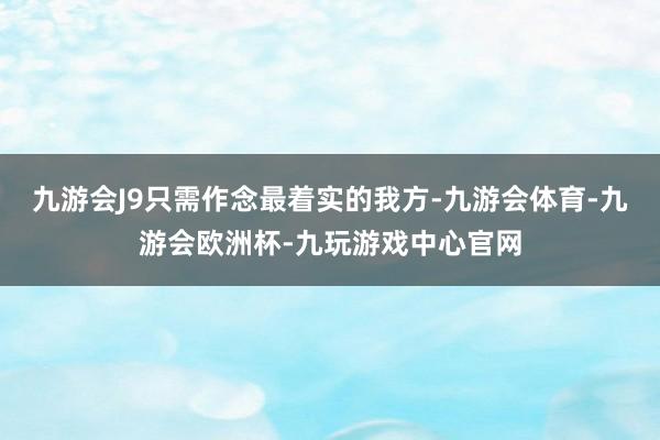 九游会J9只需作念最着实的我方-九游会体育-九游会欧洲杯-九玩游戏中心官网