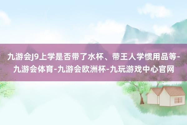 九游会J9上学是否带了水杯、带王人学惯用品等-九游会体育-九游会欧洲杯-九玩游戏中心官网