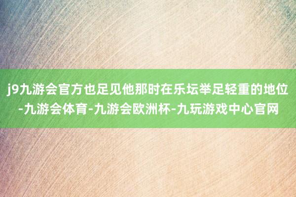 j9九游会官方也足见他那时在乐坛举足轻重的地位-九游会体育-九游会欧洲杯-九玩游戏中心官网