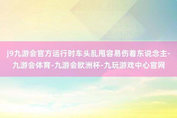 j9九游会官方运行时车头乱甩容易伤着东说念主-九游会体育-九游会欧洲杯-九玩游戏中心官网