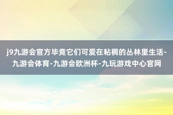 j9九游会官方毕竟它们可爱在粘稠的丛林里生活-九游会体育-九游会欧洲杯-九玩游戏中心官网