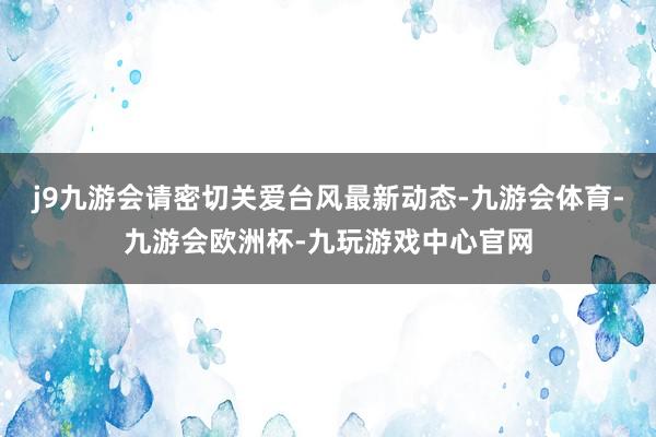 j9九游会请密切关爱台风最新动态-九游会体育-九游会欧洲杯-九玩游戏中心官网