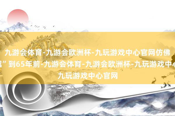 九游会体育-九游会欧洲杯-九玩游戏中心官网仿佛“穿越”到65年前-九游会体育-九游会欧洲杯-九玩游戏中心官网