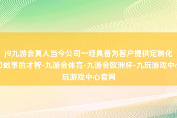 j9九游会真人当今公司一经具备为客户提供定制化居品和做事的才智-九游会体育-九游会欧洲杯-九玩游戏中心官网