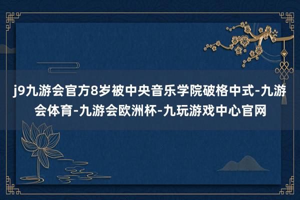 j9九游会官方8岁被中央音乐学院破格中式-九游会体育-九游会欧洲杯-九玩游戏中心官网