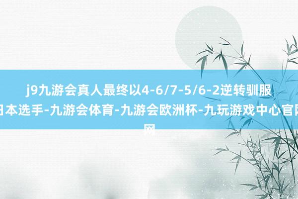 j9九游会真人最终以4-6/7-5/6-2逆转驯服日本选手-九游会体育-九游会欧洲杯-九玩游戏中心官网