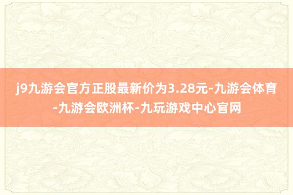 j9九游会官方正股最新价为3.28元-九游会体育-九游会欧洲杯-九玩游戏中心官网