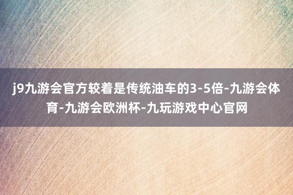 j9九游会官方较着是传统油车的3-5倍-九游会体育-九游会欧洲杯-九玩游戏中心官网