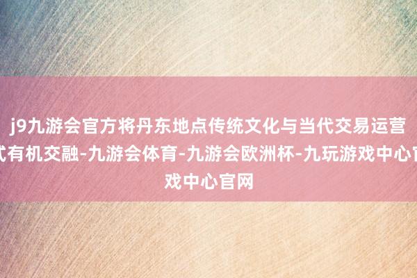 j9九游会官方将丹东地点传统文化与当代交易运营模式有机交融-九游会体育-九游会欧洲杯-九玩游戏中心官网