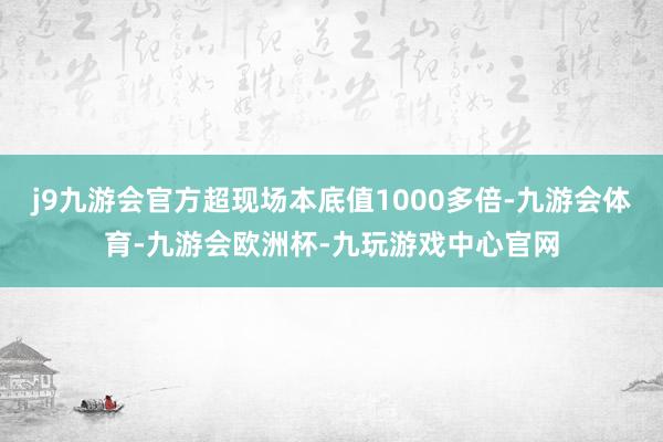 j9九游会官方超现场本底值1000多倍-九游会体育-九游会欧洲杯-九玩游戏中心官网