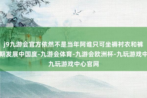 j9九游会官方依然不是当年阿谁只可坐褥衬衣和裤子的逾期发展中国度-九游会体育-九游会欧洲杯-九玩游戏中心官网