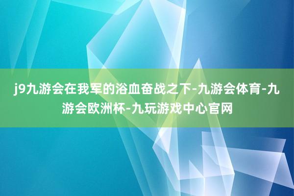 j9九游会在我军的浴血奋战之下-九游会体育-九游会欧洲杯-九玩游戏中心官网