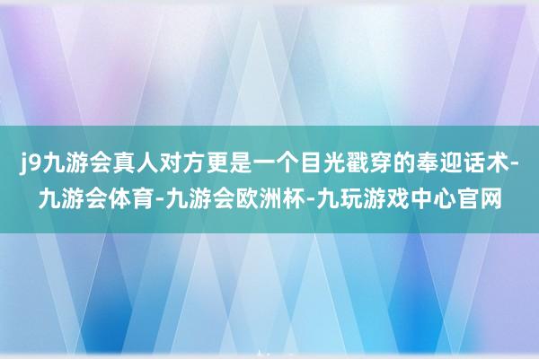 j9九游会真人对方更是一个目光戳穿的奉迎话术-九游会体育-九游会欧洲杯-九玩游戏中心官网