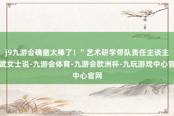 j9九游会确凿太棒了！”艺术研学带队责任主谈主员武女士说-九游会体育-九游会欧洲杯-九玩游戏中心官网