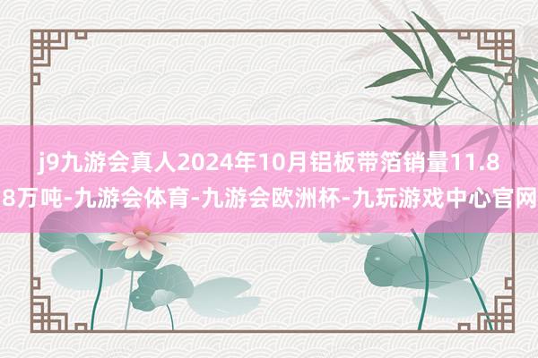 j9九游会真人2024年10月铝板带箔销量11.88万吨-九游会体育-九游会欧洲杯-九玩游戏中心官网