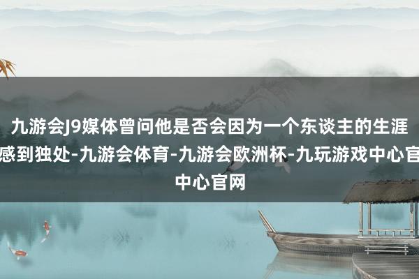 九游会J9媒体曾问他是否会因为一个东谈主的生涯而感到独处-九游会体育-九游会欧洲杯-九玩游戏中心官网