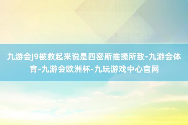 九游会J9被救起来说是四密斯推搡所致-九游会体育-九游会欧洲杯-九玩游戏中心官网