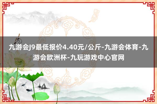 九游会J9最低报价4.40元/公斤-九游会体育-九游会欧洲杯-九玩游戏中心官网