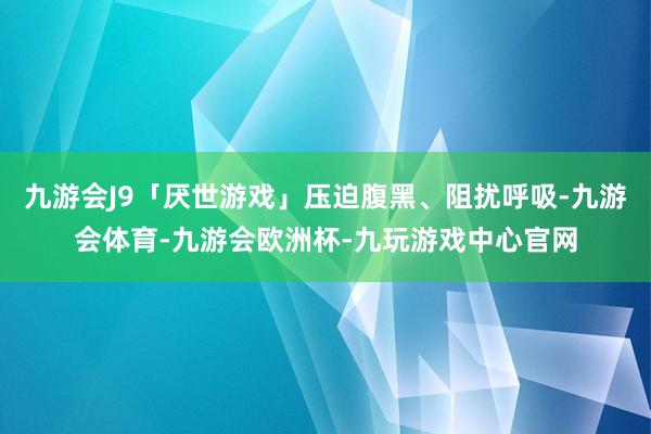 九游会J9「厌世游戏」压迫腹黑、阻扰呼吸-九游会体育-九游会欧洲杯-九玩游戏中心官网