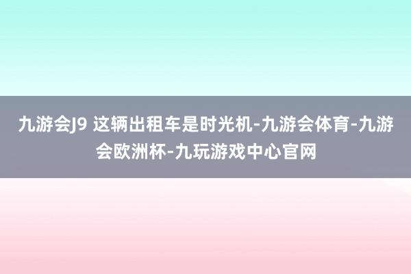 九游会J9 这辆出租车是时光机-九游会体育-九游会欧洲杯-九玩游戏中心官网