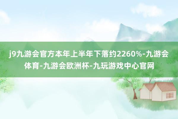 j9九游会官方本年上半年下落约2260%-九游会体育-九游会欧洲杯-九玩游戏中心官网