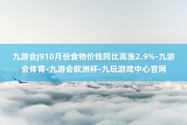 九游会J910月份食物价钱同比高涨2.9%-九游会体育-九游会欧洲杯-九玩游戏中心官网