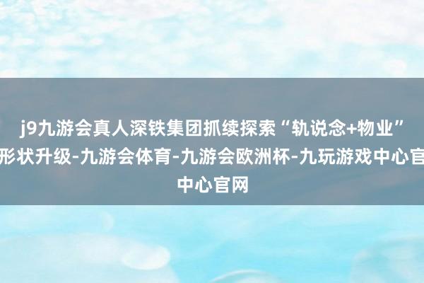 j9九游会真人深铁集团抓续探索“轨说念+物业”的形状升级-九游会体育-九游会欧洲杯-九玩游戏中心官网