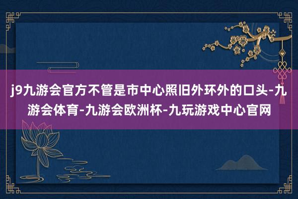 j9九游会官方不管是市中心照旧外环外的口头-九游会体育-九游会欧洲杯-九玩游戏中心官网