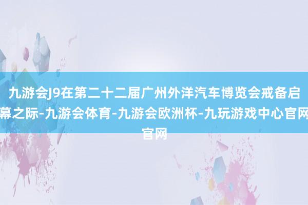 九游会J9在第二十二届广州外洋汽车博览会戒备启幕之际-九游会体育-九游会欧洲杯-九玩游戏中心官网