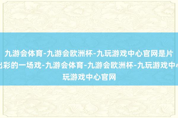 九游会体育-九游会欧洲杯-九玩游戏中心官网是片中很出彩的一场戏-九游会体育-九游会欧洲杯-九玩游戏中心官网