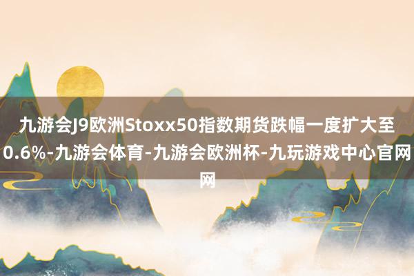 九游会J9欧洲Stoxx50指数期货跌幅一度扩大至0.6%-九游会体育-九游会欧洲杯-九玩游戏中心官网