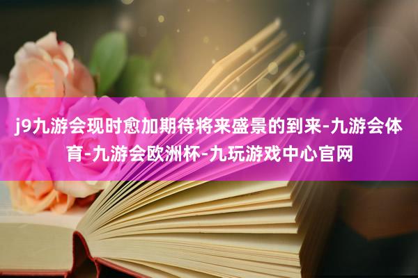 j9九游会现时愈加期待将来盛景的到来-九游会体育-九游会欧洲杯-九玩游戏中心官网