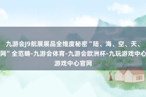 九游会J9航展展品全维度秘密“陆、海、空、天、电、网”全范畴-九游会体育-九游会欧洲杯-九玩游戏中心官网