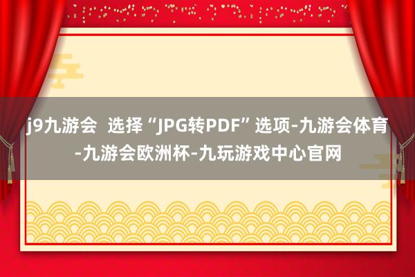 j9九游会  选择“JPG转PDF”选项-九游会体育-九游会欧洲杯-九玩游戏中心官网