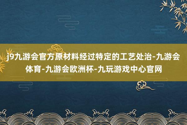 j9九游会官方原材料经过特定的工艺处治-九游会体育-九游会欧洲杯-九玩游戏中心官网