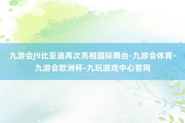 九游会J9比亚迪再次亮相国际舞台-九游会体育-九游会欧洲杯-九玩游戏中心官网