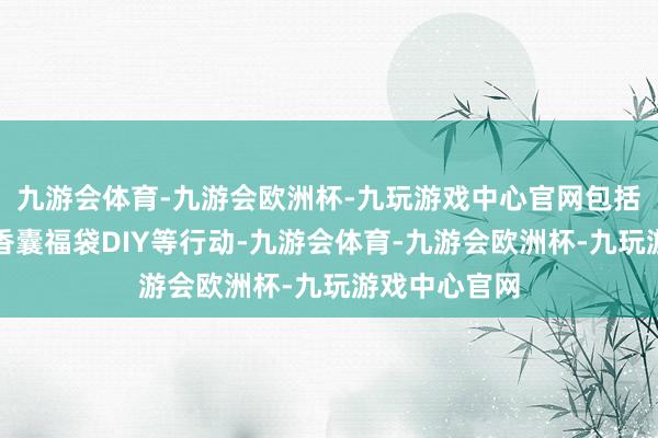 九游会体育-九游会欧洲杯-九玩游戏中心官网包括财神贺年、香囊福袋DIY等行动-九游会体育-九游会欧洲杯-九玩游戏中心官网