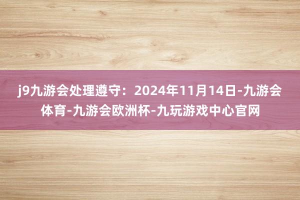 j9九游会处理遵守：2024年11月14日-九游会体育-九游会欧洲杯-九玩游戏中心官网