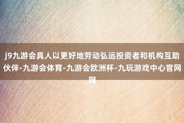 j9九游会真人以更好地劳动弘远投资者和机构互助伙伴-九游会体育-九游会欧洲杯-九玩游戏中心官网